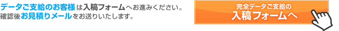 データご支給のお客様は入稿フォームへお進みください。確認後お見積りメールをお送りいたします。